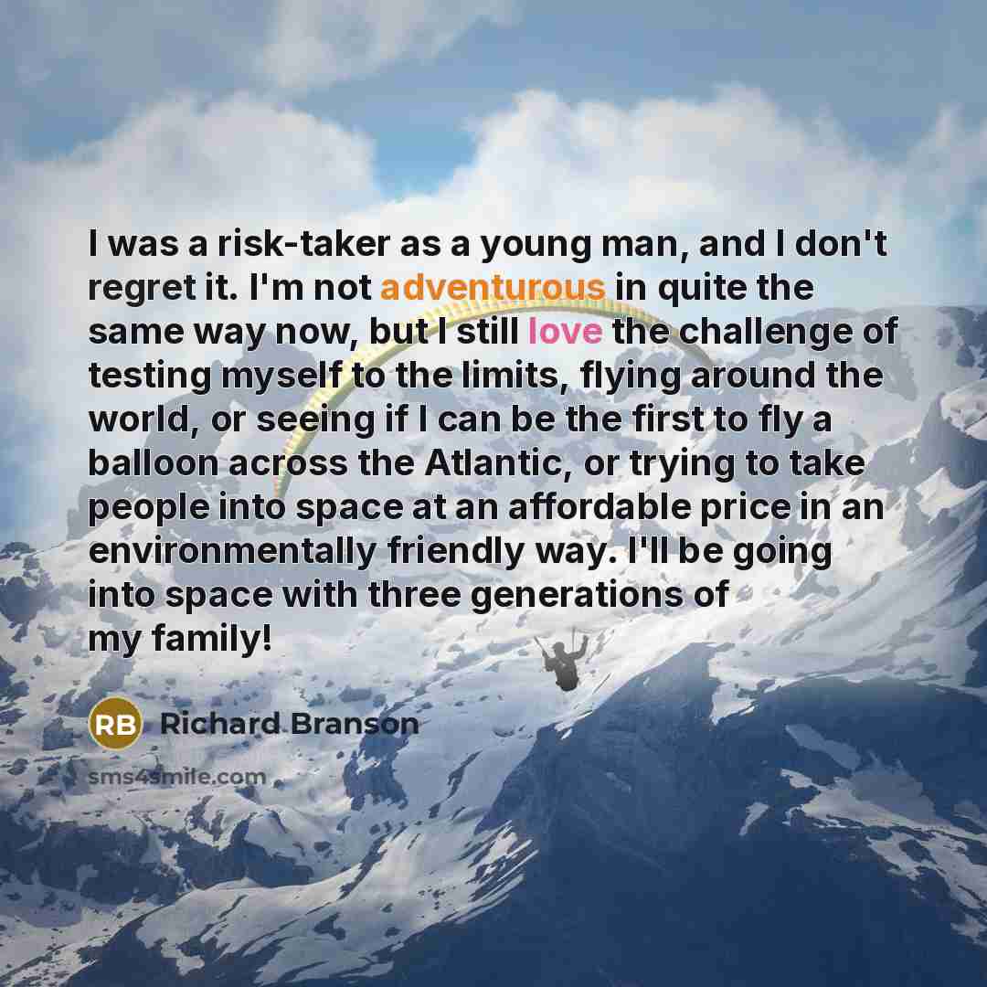 “I was a risk-taker as a young man, and I don't regret it. I'm not adventurous in quite the same way now, but I still love the challenge of testing myself to the limits, flying around the world, or seeing if I can be the first to fly a balloon across the Atlantic, or trying to take people into…” quote by Richard Branson