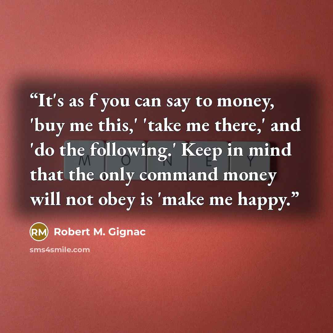 “It's as f you can say to money, 'buy me this,' 'take me there,' and 'do the following.' Keep in mind that the only command money will not obey is 'make me happy.” quote by Robert M. Gignac