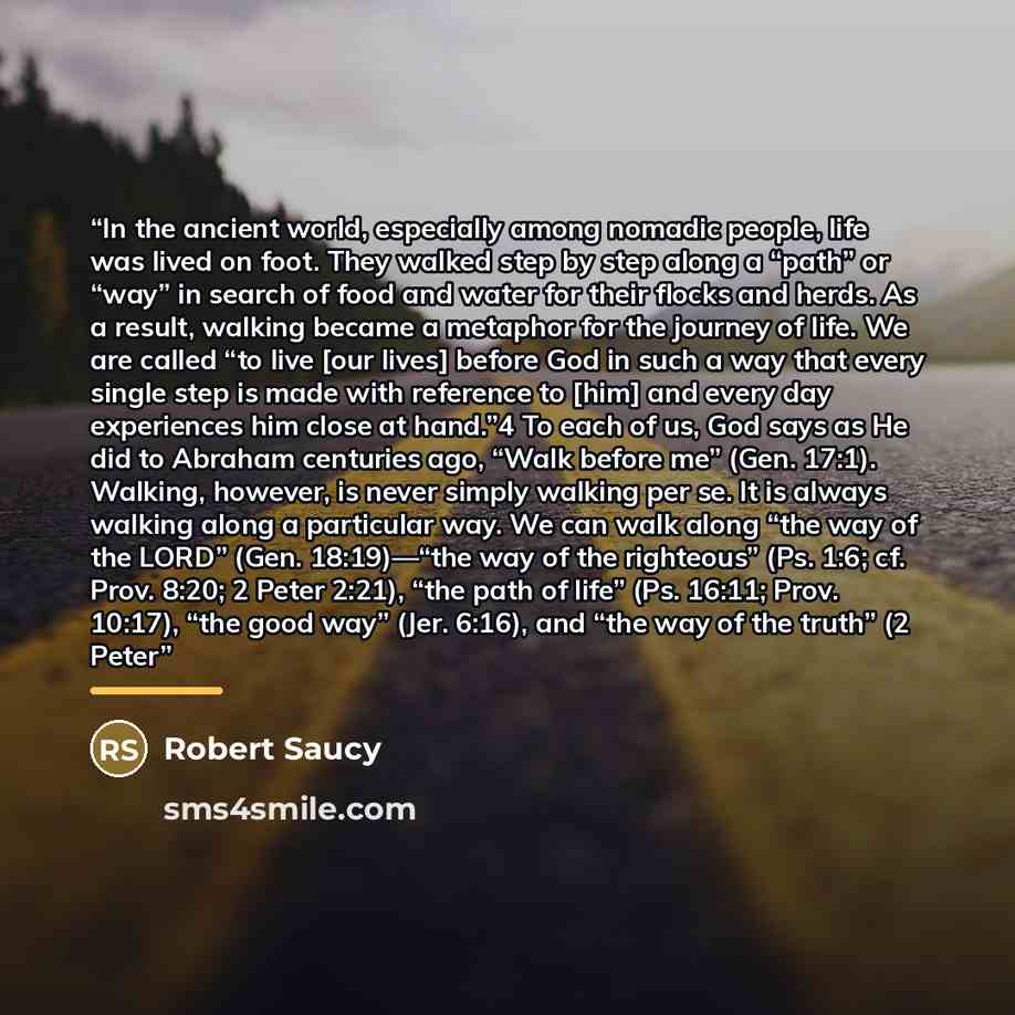“In the ancient world, especially among nomadic people, life was lived on foot. They walked step by step along a “path” or “way” in search of food and water for their flocks and herds. As a result, walking became a metaphor for the journey of life. We are called “to live [our lives] before God in…” quote by Robert Saucy