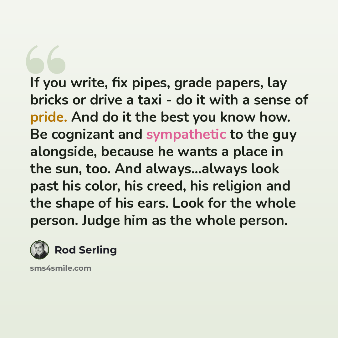 “If you write, fix pipes, grade papers, lay bricks or drive a taxi - do it with a sense of pride. And do it the best you know how. Be cognizant and sympathetic to the guy alongside, because he wants a place in the sun, too. And always...always look past his color, his creed, his religion and the…” quote by Rod Serling