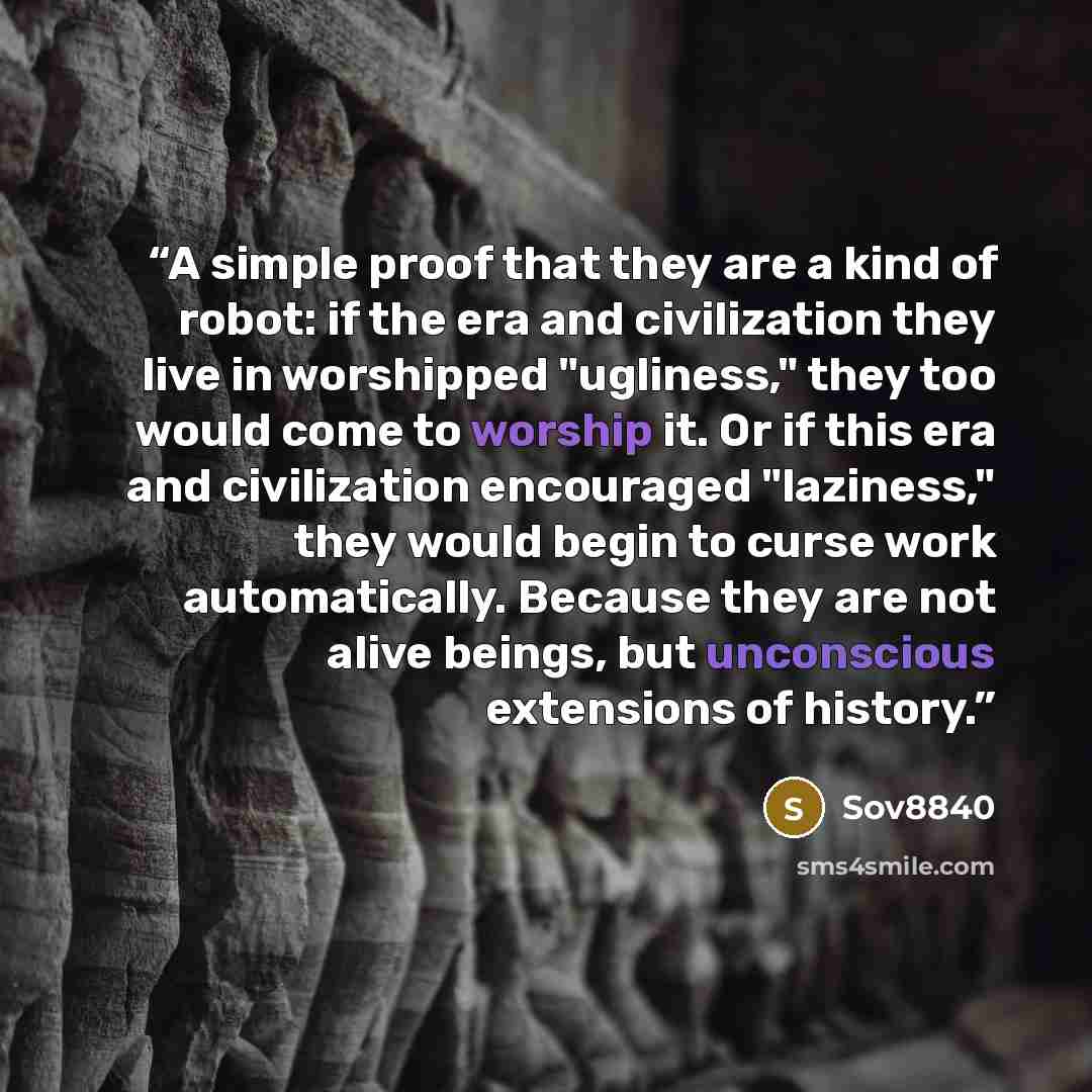 “A simple proof that they are a kind of robot: if the era and civilization they live in worshipped "ugliness," they too would come to worship it. Or if this era and civilization encouraged "laziness," they would begin to curse work automatically. Because they are not alive beings, but unconscious…” quote by Sov8840