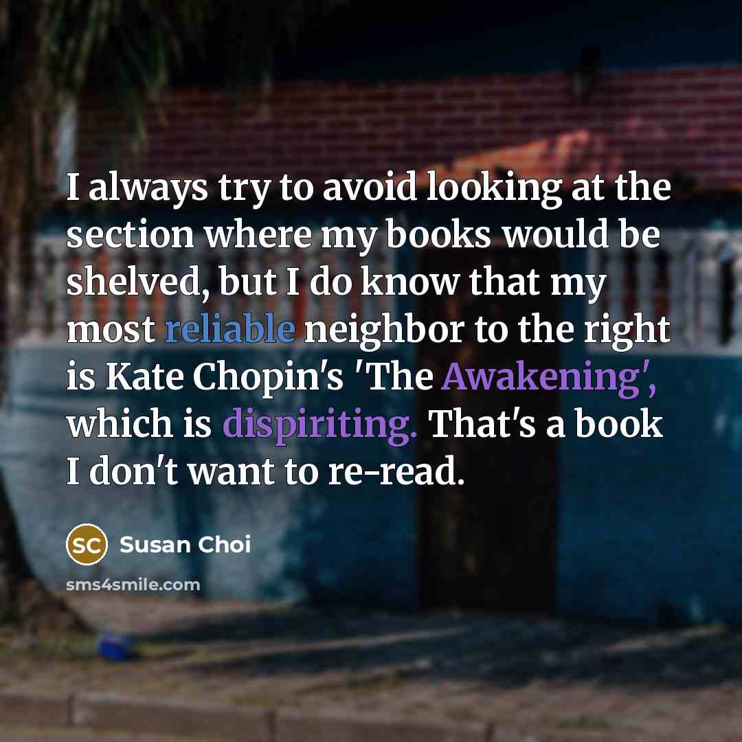 “I always try to avoid looking at the section where my books would be shelved, but I do know that my most reliable neighbor to the right is Kate Chopin's 'The Awakening', which is dispiriting. That's a book I don't want to re-read.” quote by Susan Choi