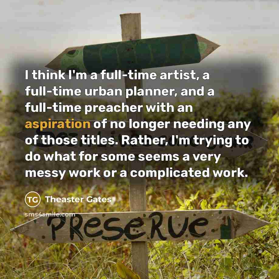 “I think I'm a full-time artist, a full-time urban planner, and a full-time preacher with an aspiration of no longer needing any of those titles. Rather, I'm trying to do what for some seems a very messy work or a complicated work.” quote by Theaster Gates