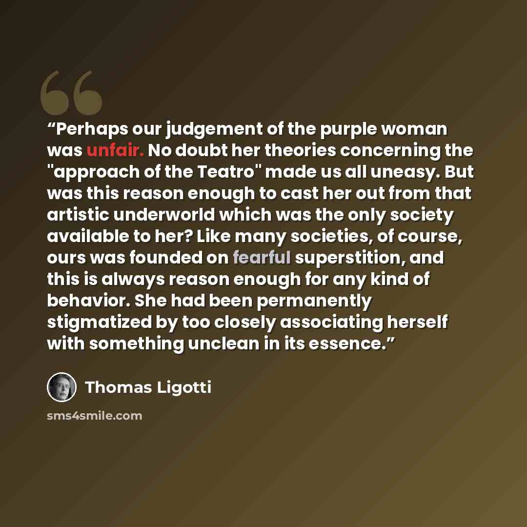 “Perhaps our judgement of the purple woman was unfair. No doubt her theories concerning the "approach of the Teatro" made us all uneasy. But was this reason enough to cast her out from that artistic underworld which was the only society available to her? Like many societies, of course, ours was…” quote by Thomas Ligotti