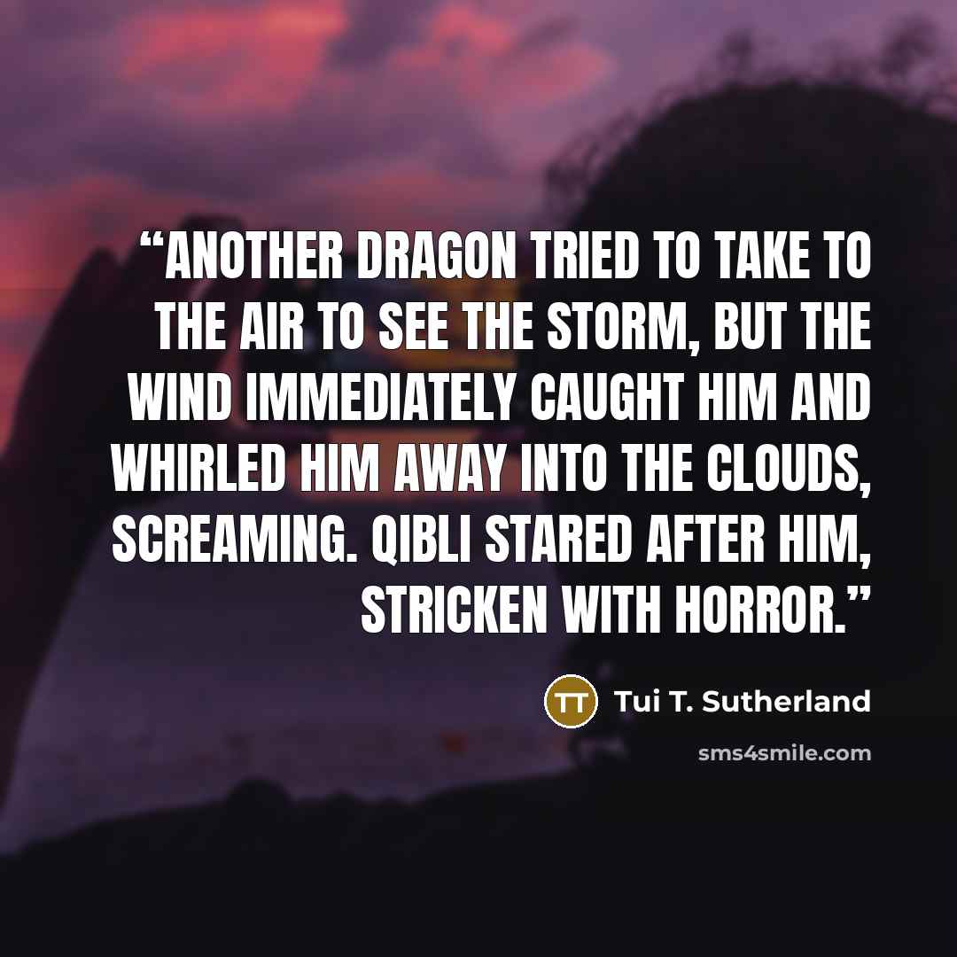 “Another dragon tried to take to the air to see the storm, but the wind immediately caught him and whirled him away into the clouds, screaming. Qibli stared after him, stricken with horror.” quote by Tui T. Sutherland