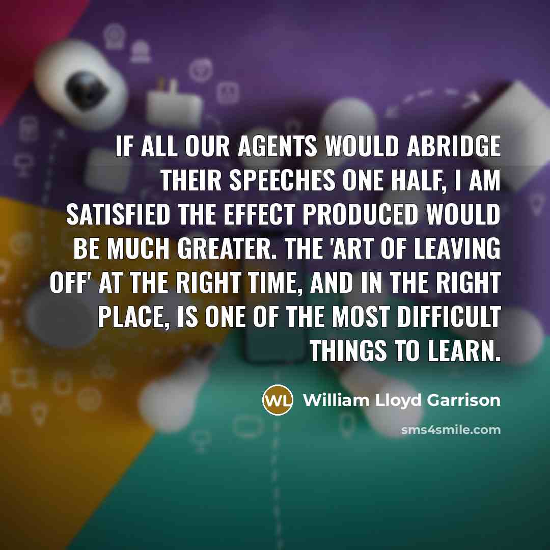 “If all our agents would abridge their speeches one half, I am satisfied the effect produced would be much greater. The 'art of leaving off' at the right time, and in the right place, is one of the most difficult things to learn.” quote by William Lloyd Garrison