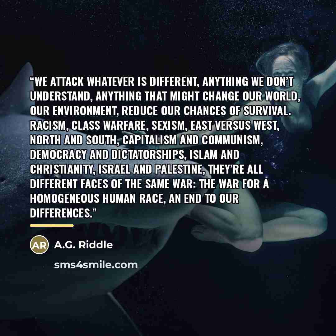 “We attack whatever is different, anything we don’t understand, anything that might change our world, our environment, reduce our chances of survival. Racism, class warfare, sexism, east versus west, north and south, capitalism and communism, democracy and dictatorships, Islam and Christianity…” quote by A.G. Riddle
