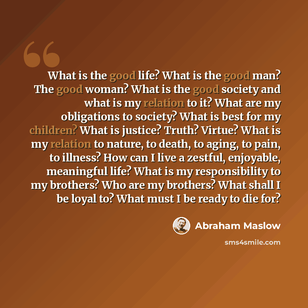 “What is the good life? What is the good man? The good woman? What is the good society and what is my relation to it? What are my obligations to society? What is best for my children? What is justice? Truth? Virtue? What is my relation to nature, to death, to aging, to pain, to illness? How can I…” quote by Abraham Maslow