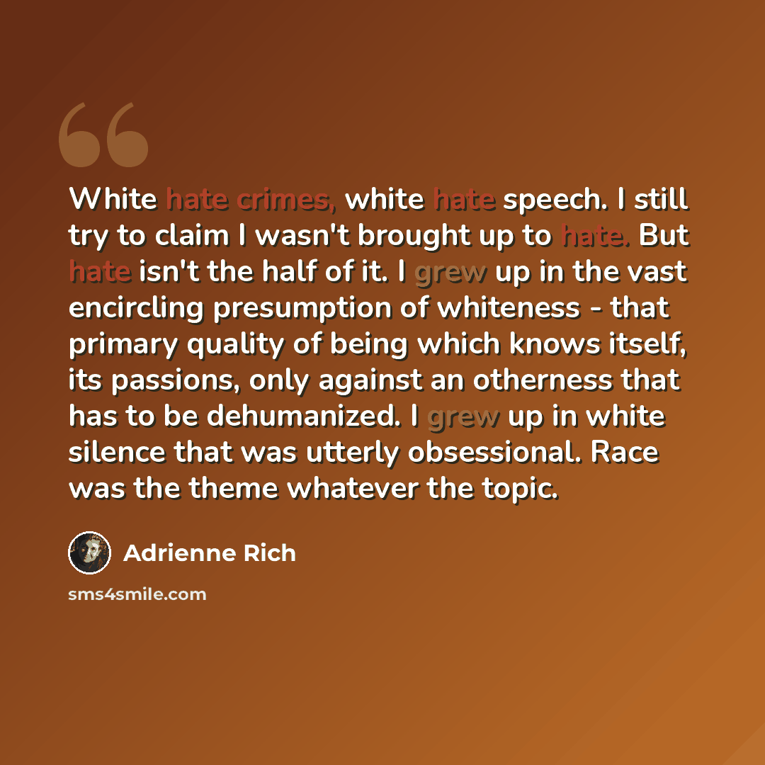 “White hate crimes, white hate speech. I still try to claim I wasn't brought up to hate. But hate isn't the half of it. I grew up in the vast encircling presumption of whiteness - that primary quality of being which knows itself, its passions, only against an otherness that has to be dehumanized. I…” quote by Adrienne Rich