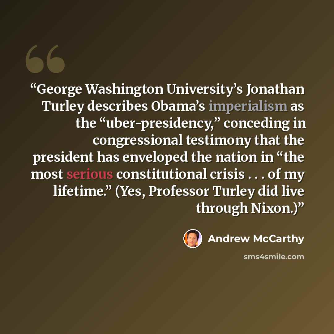 “George Washington University’s Jonathan Turley describes Obama’s imperialism as the “uber-presidency,” conceding in congressional testimony that the president has enveloped the nation in “the most serious constitutional crisis . . . of my lifetime.” (Yes, Professor Turley did live through Nixon.)” quote by Andrew McCarthy