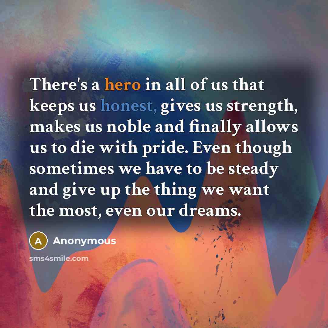 “There's a hero in all of us that keeps us honest, gives us strength, makes us noble and finally allows us to die with pride. Even though sometimes we have to be steady and give up the thing we want the most, even our dreams.” quote by Anonymous