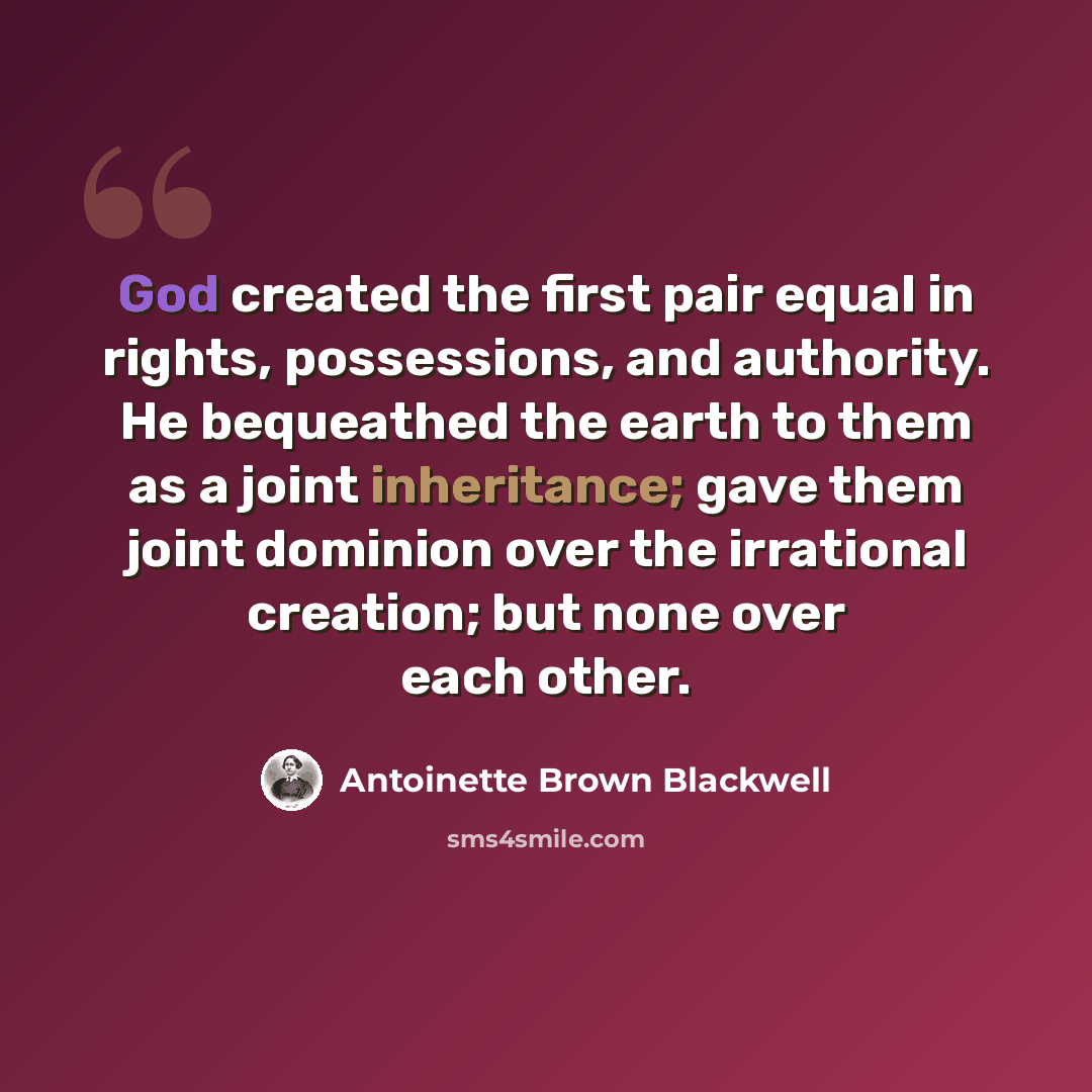 “God created the first pair equal in rights, possessions, and authority. He bequeathed the earth to them as a joint inheritance; gave them joint dominion over the irrational creation; but none over each other.” quote by Antoinette Brown Blackwell
