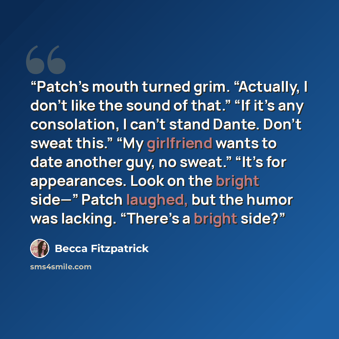 “Patch’s mouth turned grim. “Actually, I don’t like the sound of that.” “If it’s any consolation, I can’t stand Dante. Don’t sweat this.” “My girlfriend wants to date another guy, no sweat.” “It’s for appearances. Look on the bright side—” Patch laughed, but the humor was lacking. “There’s a bright…” quote by Becca Fitzpatrick