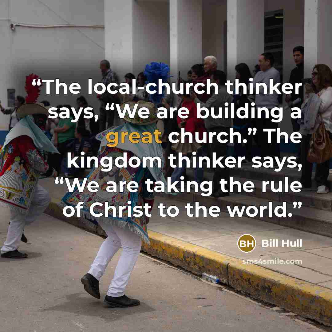 “The local-church thinker says, “We are building a great church.” The kingdom thinker says, “We are taking the rule of Christ to the world.” quote by Bill Hull