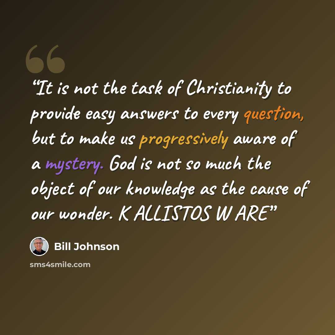 “It is not the task of Christianity to provide easy answers to every question, but to make us progressively aware of a mystery. God is not so much the object of our knowledge as the cause of our wonder. K ALLISTOS W ARE” quote by Bill Johnson