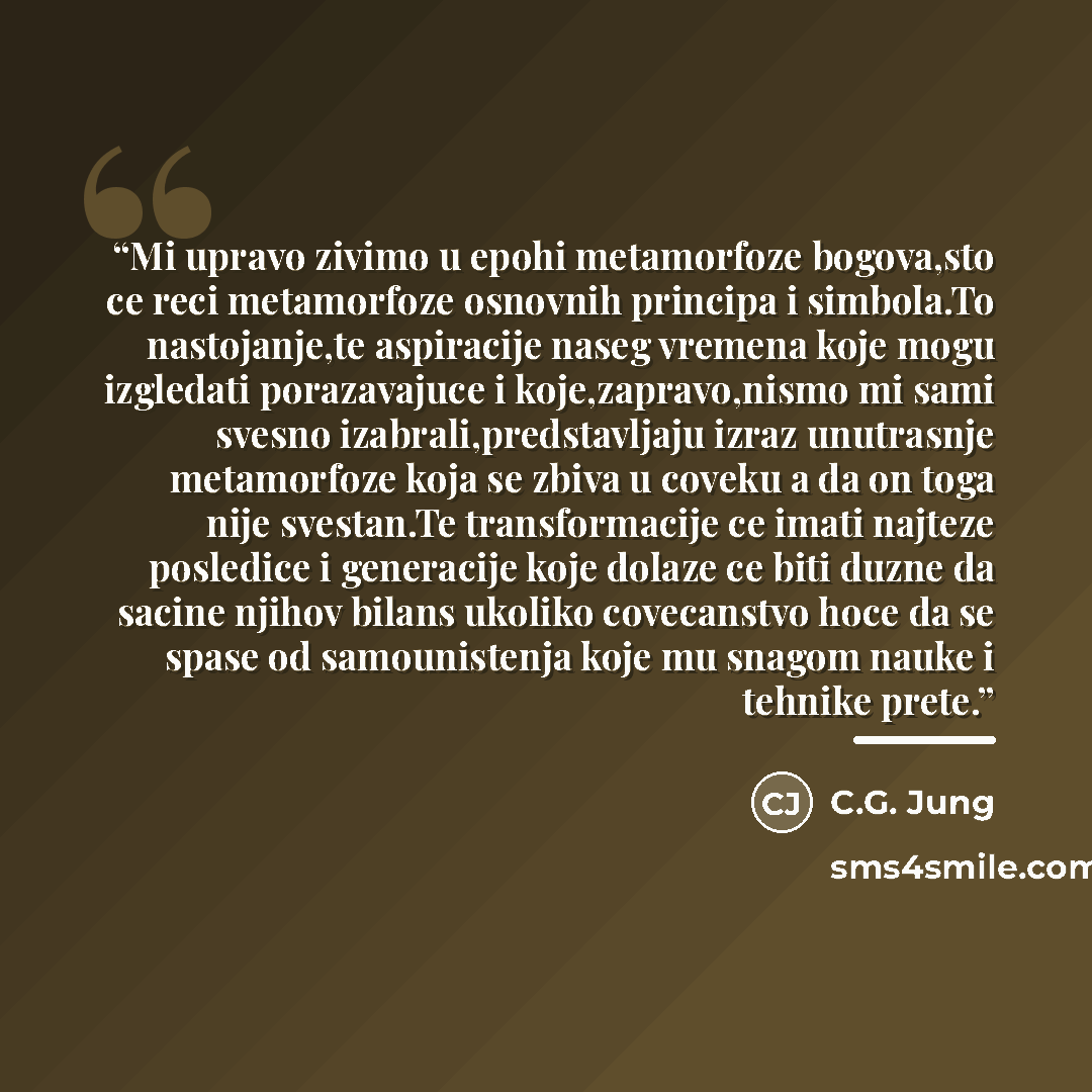 “Mi upravo zivimo u epohi metamorfoze bogova,sto ce reci metamorfoze osnovnih principa i simbola.To nastojanje,te aspiracije naseg vremena koje mogu izgledati porazavajuce i koje,zapravo,nismo mi sami svesno izabrali,predstavljaju izraz unutrasnje metamorfoze koja se zbiva u coveku a da on toga…” quote by C.G. Jung