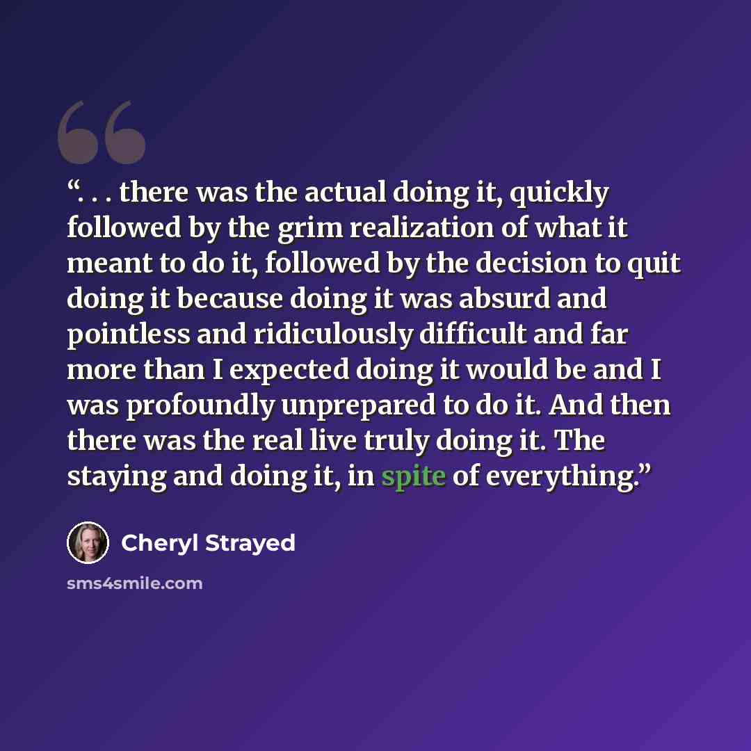 “. . . there was the actual doing it, quickly followed by the grim realization of what it meant to do it, followed by the decision to quit doing it because doing it was absurd and pointless and ridiculously difficult and far more than I expected doing it would be and I was profoundly unprepared to…” quote by Cheryl Strayed