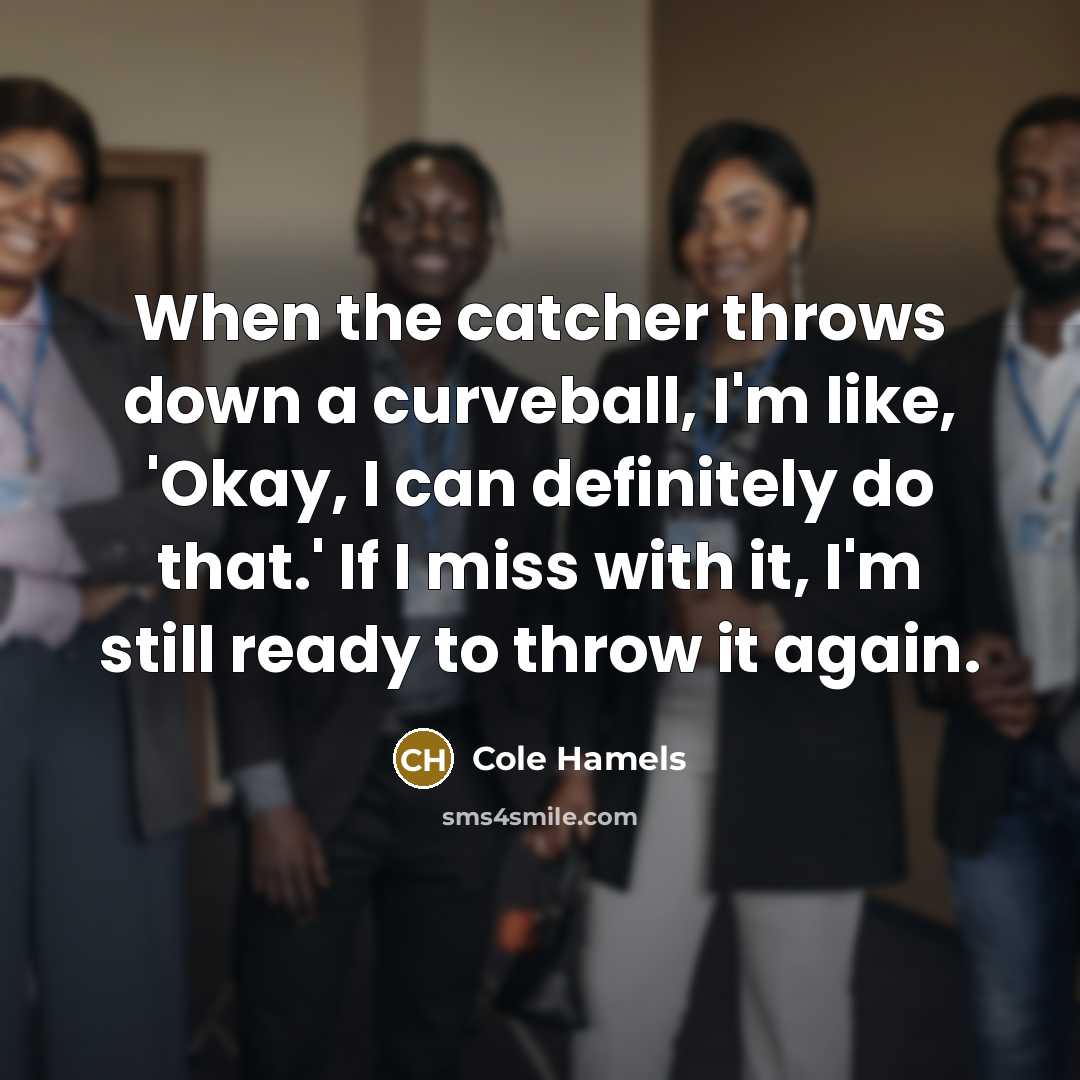 “When the catcher throws down a curveball, I'm like, 'Okay, I can definitely do that.' If I miss with it, I'm still ready to throw it again.” quote by Cole Hamels