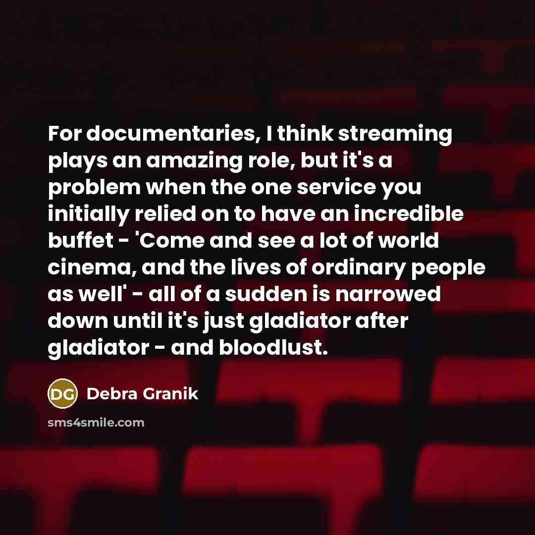 “For documentaries, I think streaming plays an amazing role, but it's a problem when the one service you initially relied on to have an incredible buffet - 'Come and see a lot of world cinema, and the lives of ordinary people as well' - all of a sudden is narrowed down until it's just gladiator…” quote by Debra Granik
