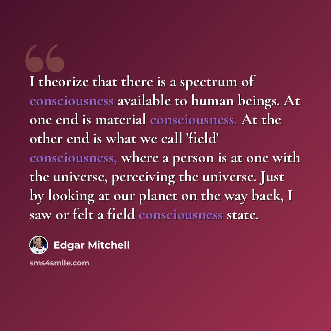 “I theorize that there is a spectrum of consciousness available to human beings. At one end is material consciousness. At the other end is what we call 'field' consciousness, where a person is at one with the universe, perceiving the universe. Just by looking at our planet on the way back, I saw or…” quote by Edgar Mitchell