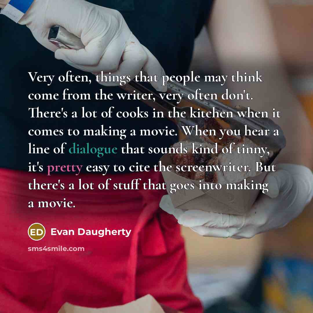 “Very often, things that people may think come from the writer, very often don't. There's a lot of cooks in the kitchen when it comes to making a movie. When you hear a line of dialogue that sounds kind of tinny, it's pretty easy to cite the screenwriter. But there's a lot of stuff that goes into…” quote by Evan Daugherty
