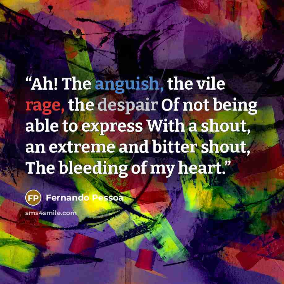 “Ah! The anguish, the vile rage, the despair Of not being able to express With a shout, an extreme and bitter shout, The bleeding of my heart.” quote by Fernando Pessoa