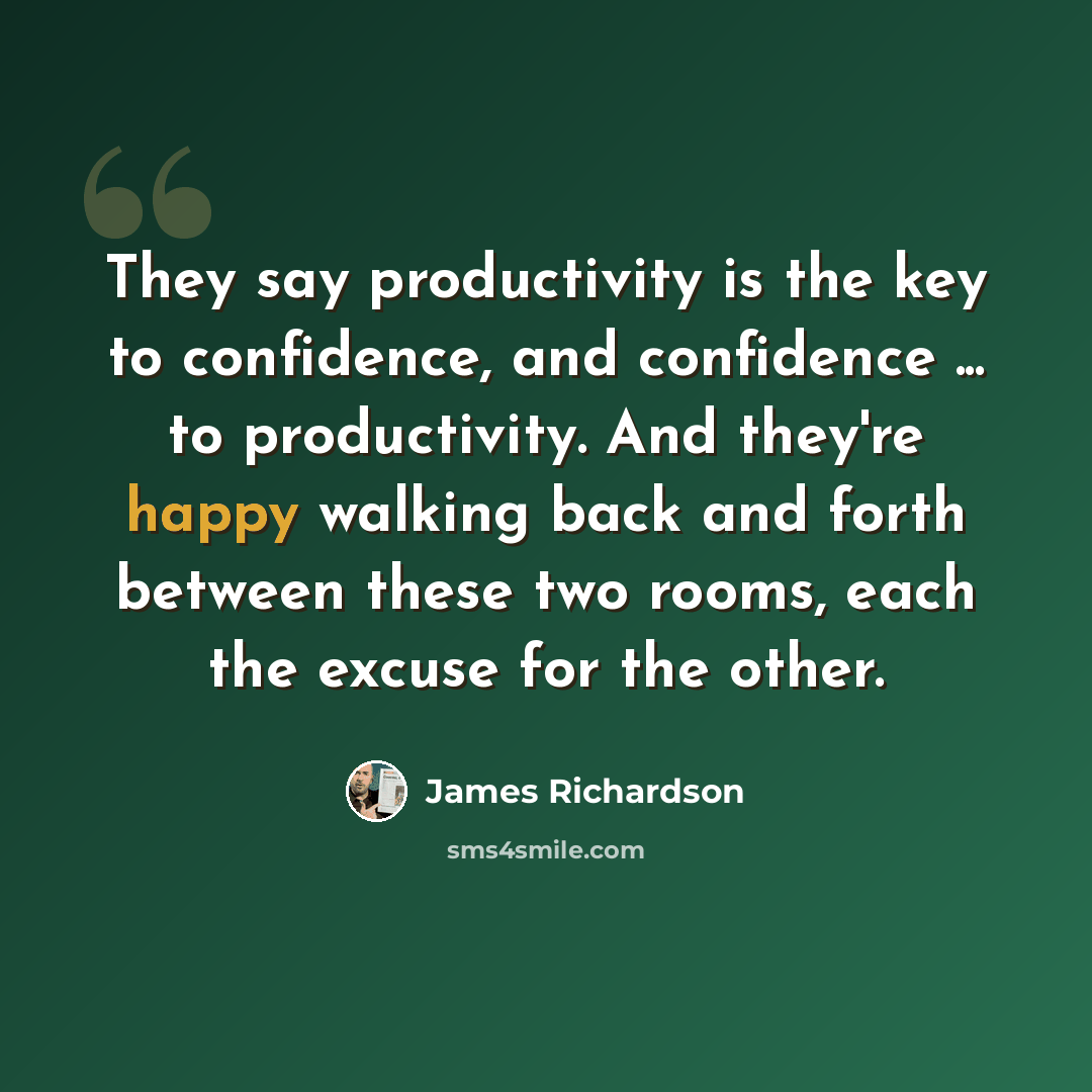 “They say productivity is the key to confidence, and confidence ... to productivity. And they're happy walking back and forth between these two rooms, each the excuse for the other.” quote by James Richardson