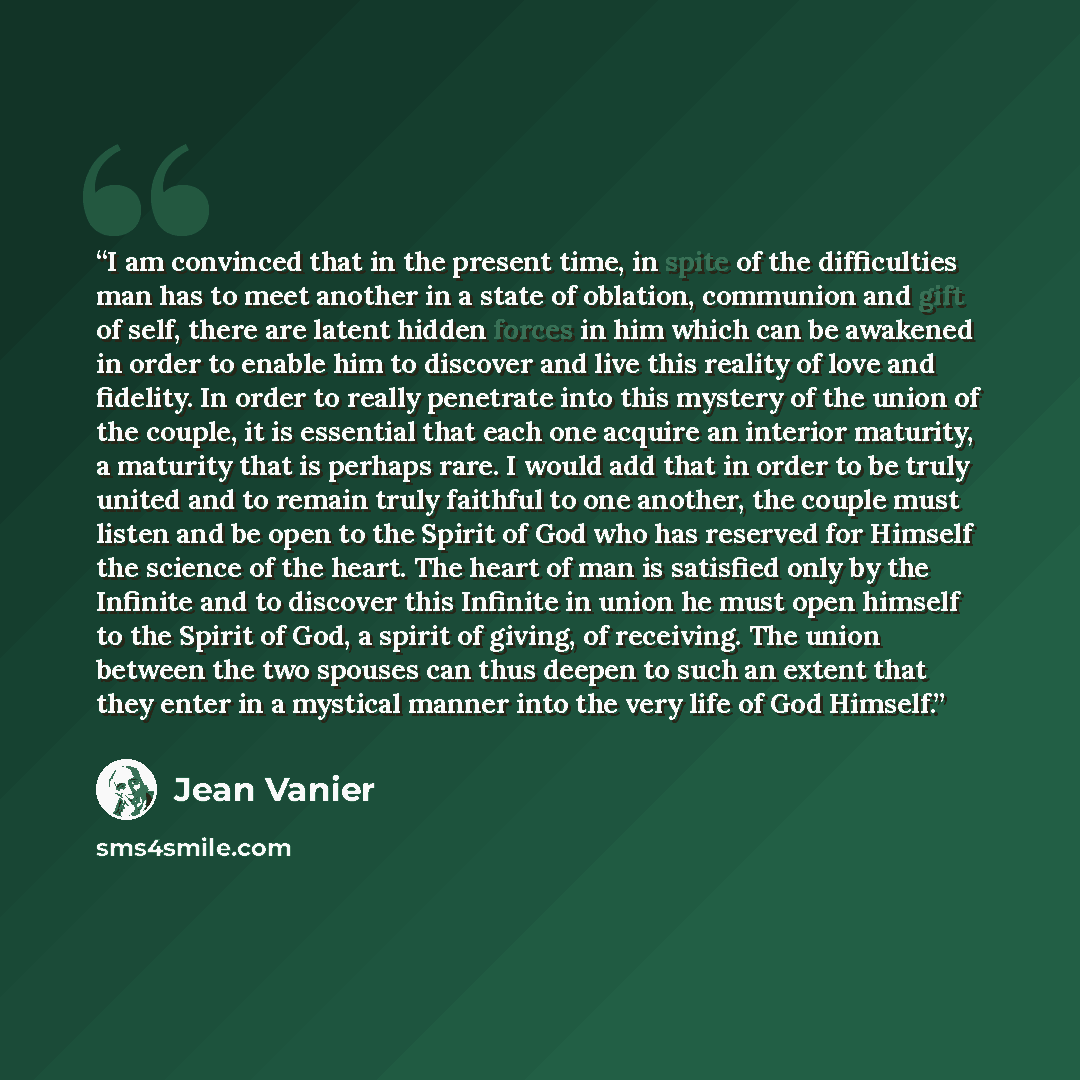 “I am convinced that in the present time, in spite of the difficulties man has to meet another in a state of oblation, communion and gift of self, there are latent hidden forces in him which can be awakened in order to enable him to discover and live this reality of love and fidelity. In order to…” quote by Jean Vanier
