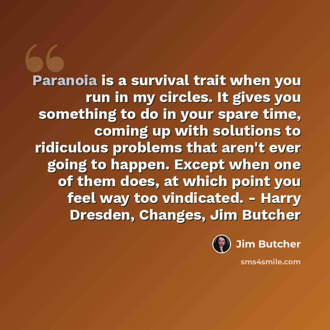 “Paranoia is a survival trait when you run in my circles. It gives you something to do in your spare time, coming up with solutions to ridiculous problems that aren't ever going to happen. Except when one of them does, at which point you feel way too vindicated. - Harry Dresden, Changes, Jim Butcher” quote by Jim Butcher