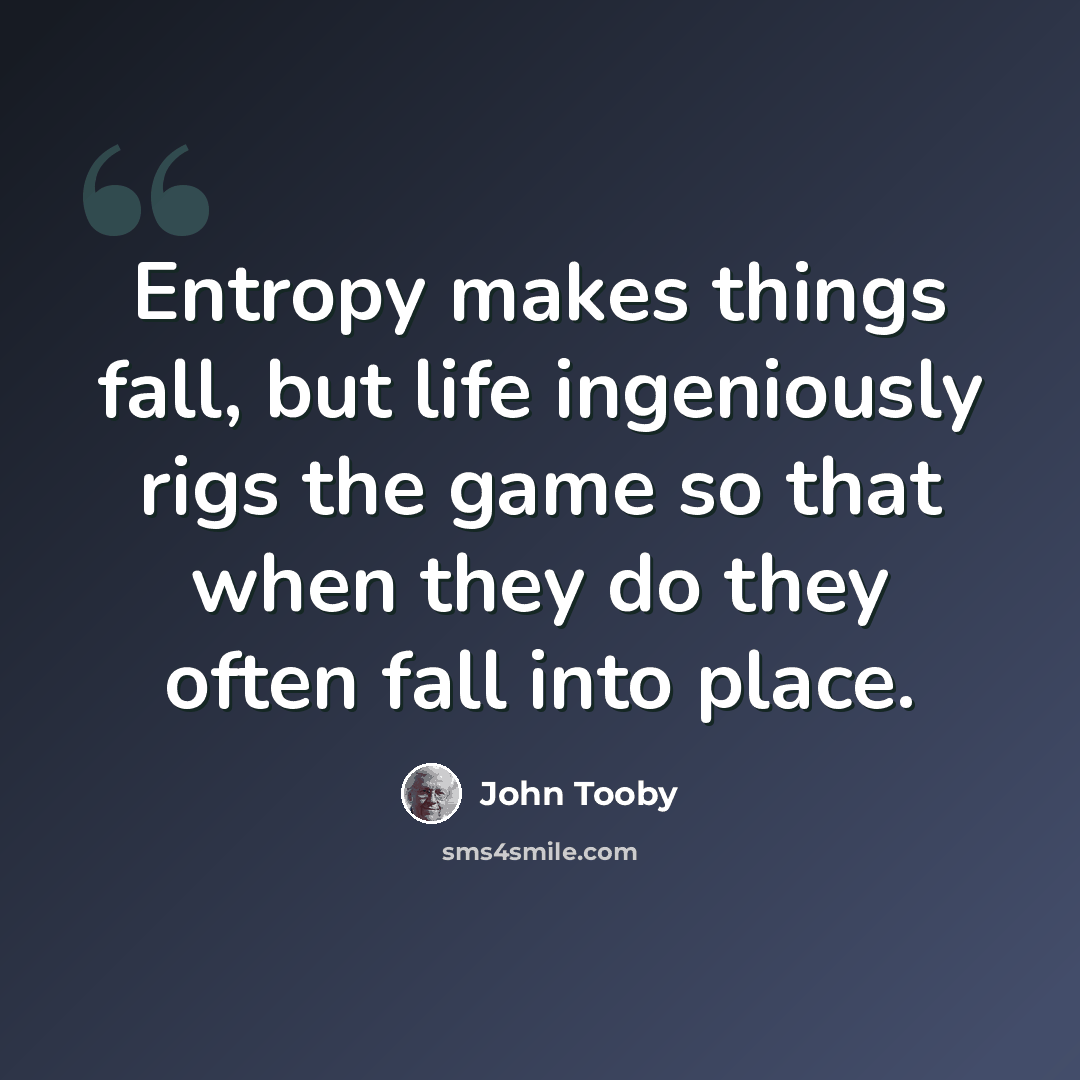 “Entropy makes things fall, but life ingeniously rigs the game so that when they do they often fall into place.” quote by John Tooby