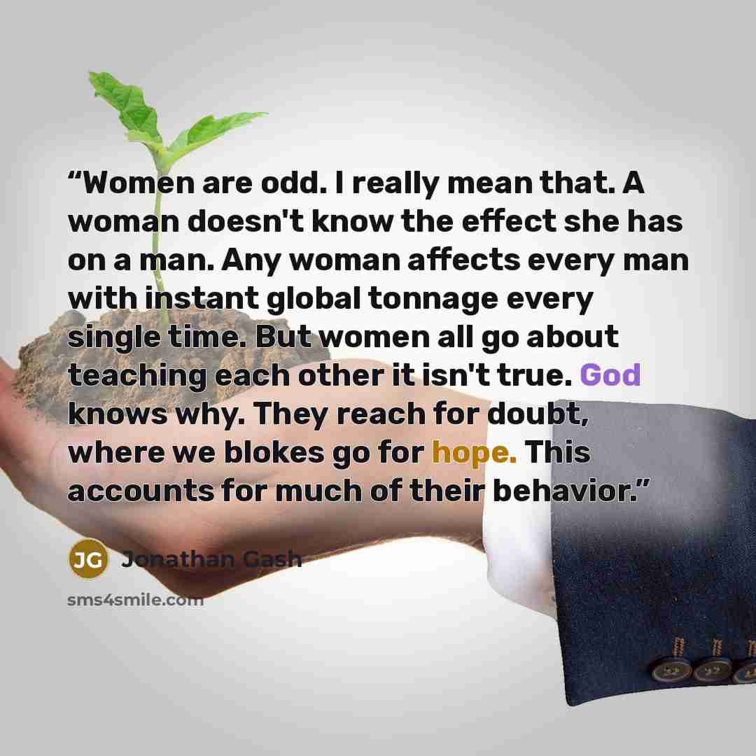 “Women are odd. I really mean that. A woman doesn't know the effect she has on a man. Any woman affects every man with instant global tonnage every single time. But women all go about teaching each other it isn't true. God knows why. They reach for doubt, where we blokes go for hope. This accounts…” quote by Jonathan Gash