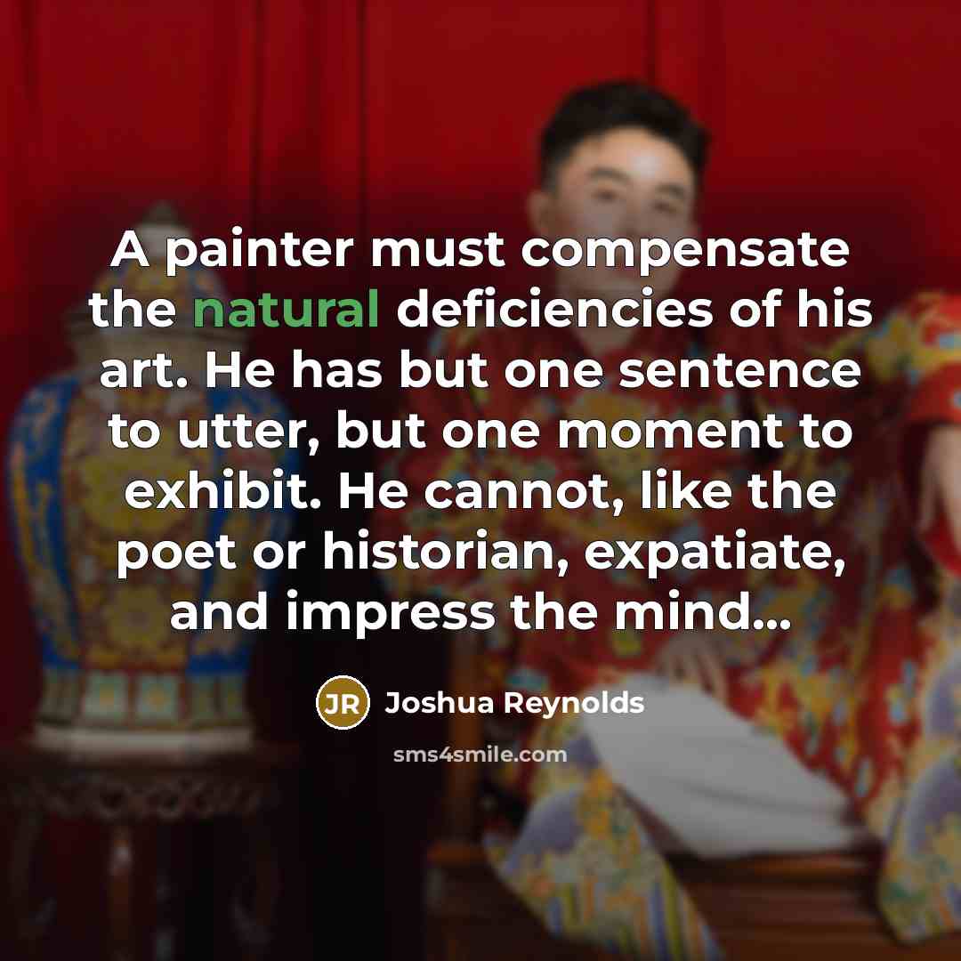 “A painter must compensate the natural deficiencies of his art. He has but one sentence to utter, but one moment to exhibit. He cannot, like the poet or historian, expatiate, and impress the mind...” quote by Joshua Reynolds