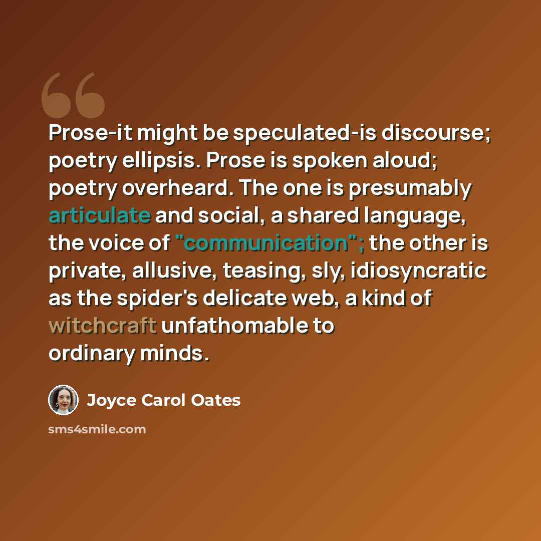 “Prose-it might be speculated-is discourse; poetry ellipsis. Prose is spoken aloud; poetry overheard. The one is presumably articulate and social, a shared language, the voice of "communication"; the other is private, allusive, teasing, sly, idiosyncratic as the spider's delicate web, a kind of…” quote by Joyce Carol Oates