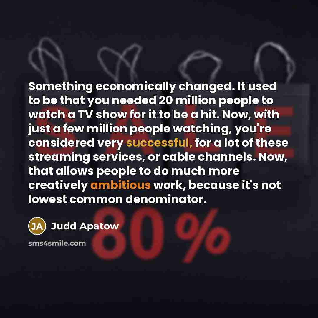 “Something economically changed. It used to be that you needed 20 million people to watch a TV show for it to be a hit. Now, with just a few million people watching, you're considered very successful, for a lot of these streaming services, or cable channels. Now, that allows people to do much more…” quote by Judd Apatow