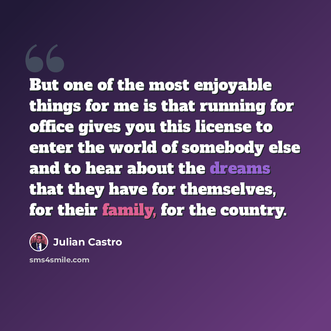 “But one of the most enjoyable things for me is that running for office gives you this license to enter the world of somebody else and to hear about the dreams that they have for themselves, for their family, for the country.” quote by Julian Castro