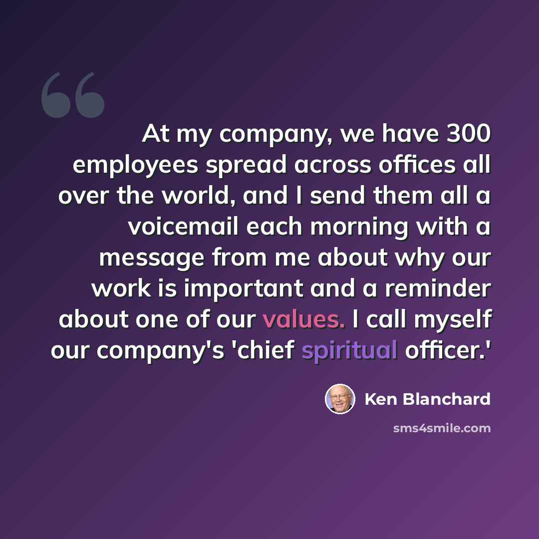 “At my company, we have 300 employees spread across offices all over the world, and I send them all a voicemail each morning with a message from me about why our work is important and a reminder about one of our values. I call myself our company's 'chief spiritual officer.'” quote by Ken Blanchard