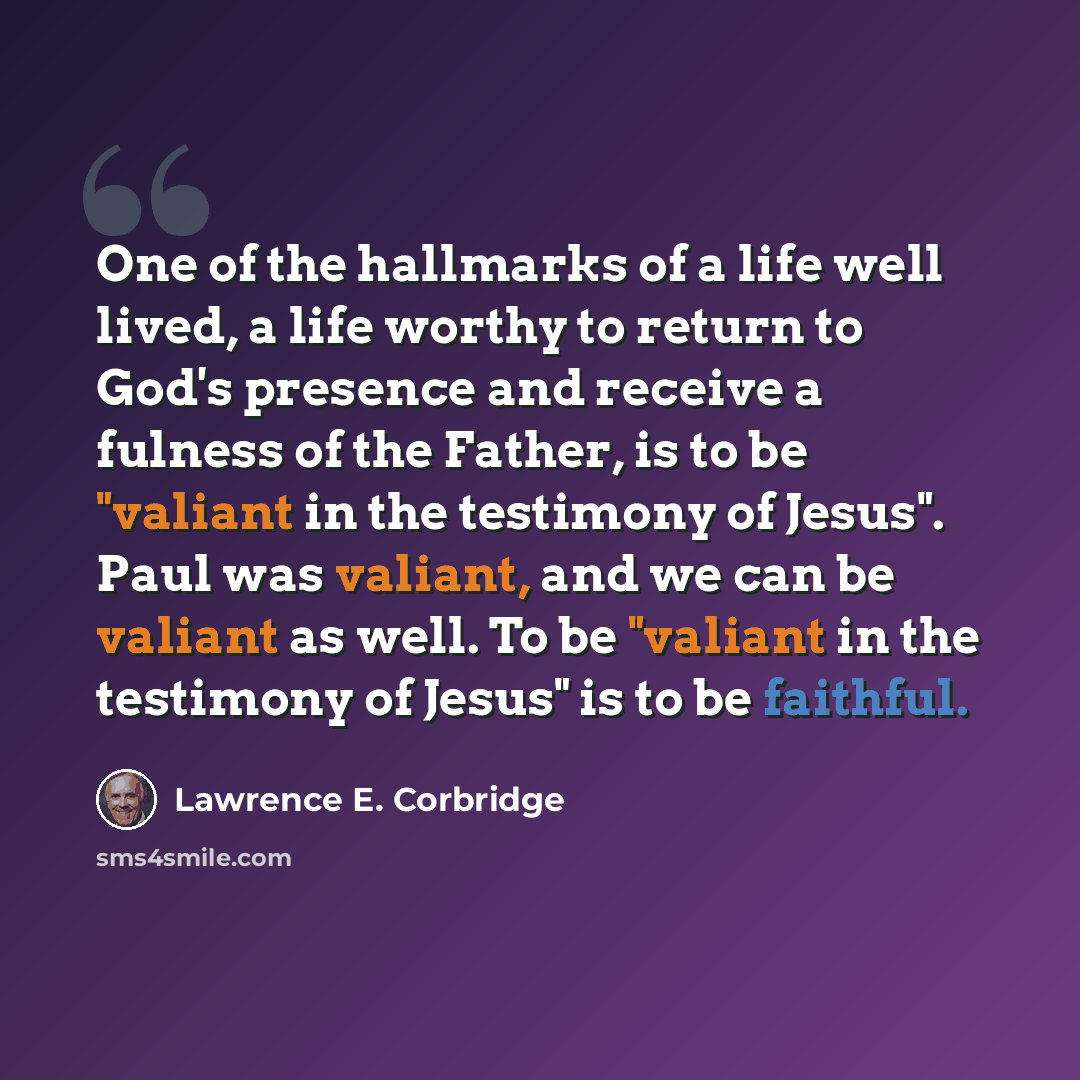 “One of the hallmarks of a life well lived, a life worthy to return to God's presence and receive a fulness of the Father, is to be "valiant in the testimony of Jesus". Paul was valiant, and we can be valiant as well. To be "valiant in the testimony of Jesus" is to be faithful.” quote by Lawrence E. Corbridge