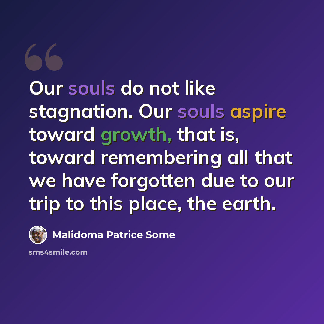 “Our souls do not like stagnation. Our souls aspire toward growth, that is, toward remembering all that we have forgotten due to our trip to this place, the earth.” quote by Malidoma Patrice Some