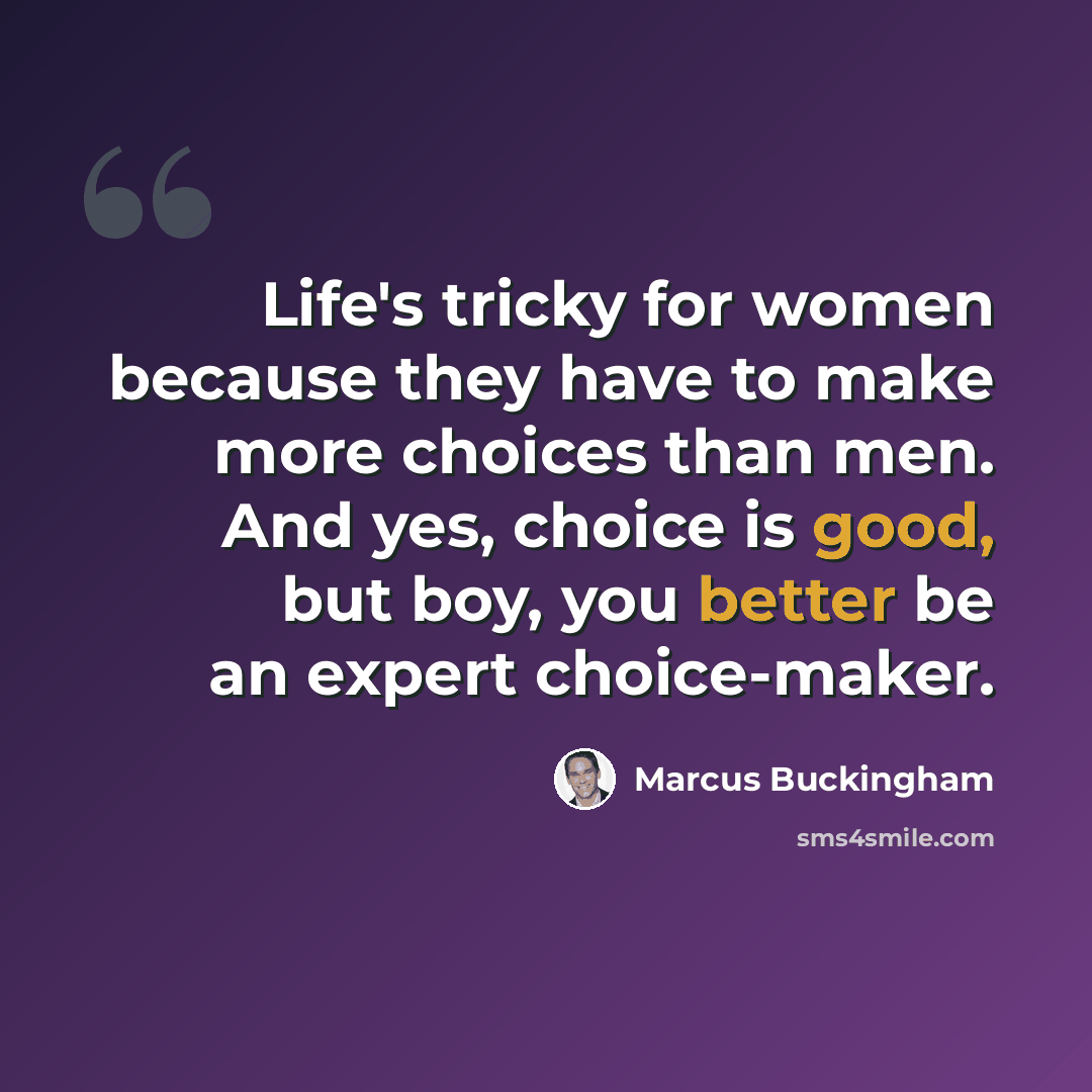 “Life's tricky for women because they have to make more choices than men. And yes, choice is good, but boy, you better be an expert choice-maker.” quote by Marcus Buckingham