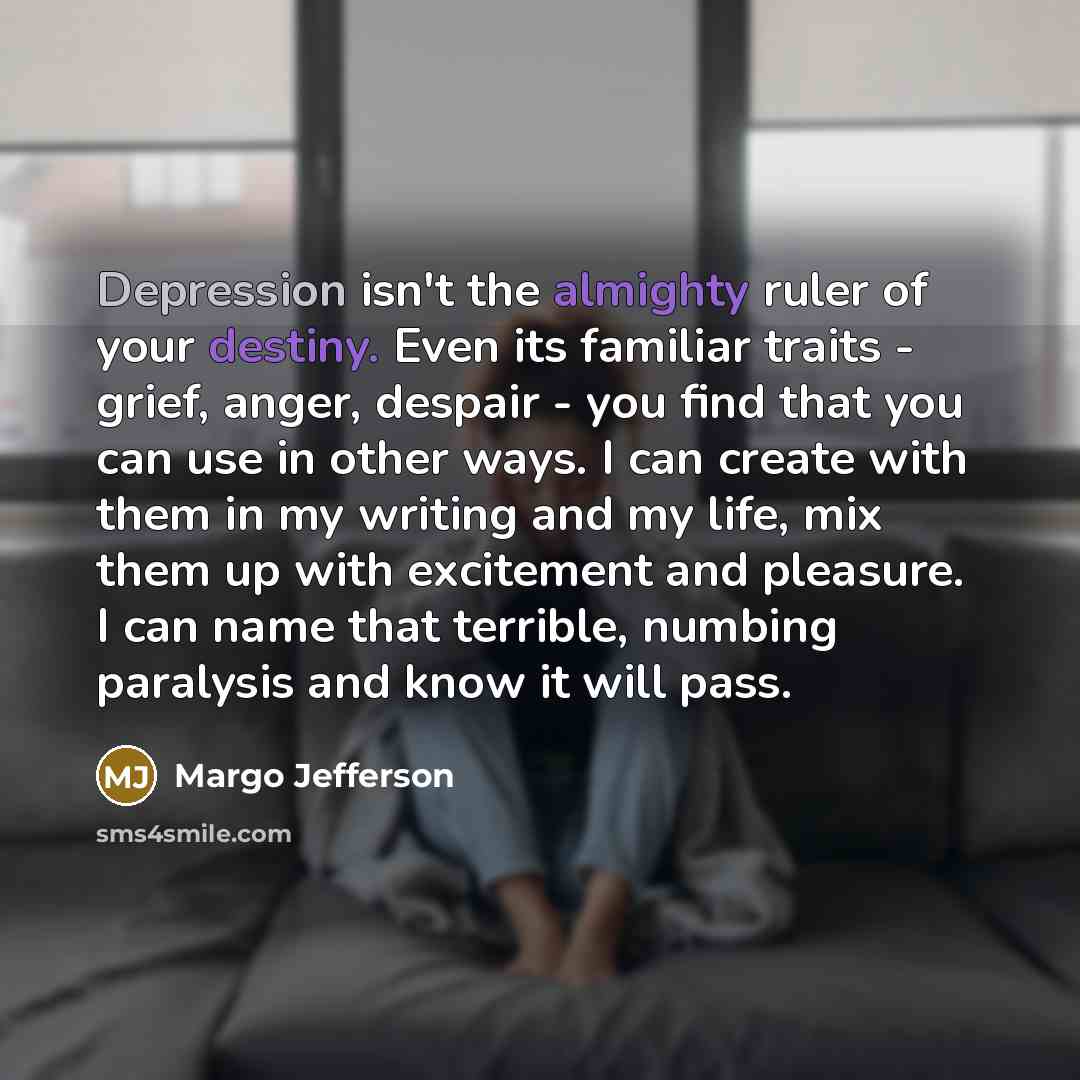 “Depression isn't the almighty ruler of your destiny. Even its familiar traits - grief, anger, despair - you find that you can use in other ways. I can create with them in my writing and my life, mix them up with excitement and pleasure. I can name that terrible, numbing paralysis and know it will…” quote by Margo Jefferson