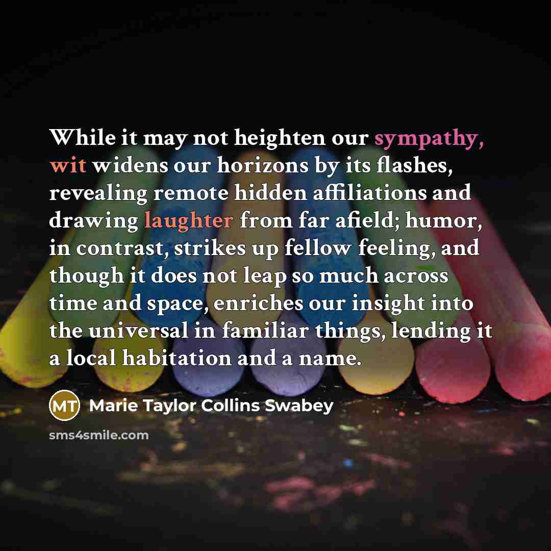 “While it may not heighten our sympathy, wit widens our horizons by its flashes, revealing remote hidden affiliations and drawing laughter from far afield; humor, in contrast, strikes up fellow feeling, and though it does not leap so much across time and space, enriches our insight into the…” quote by Marie Taylor Collins Swabey