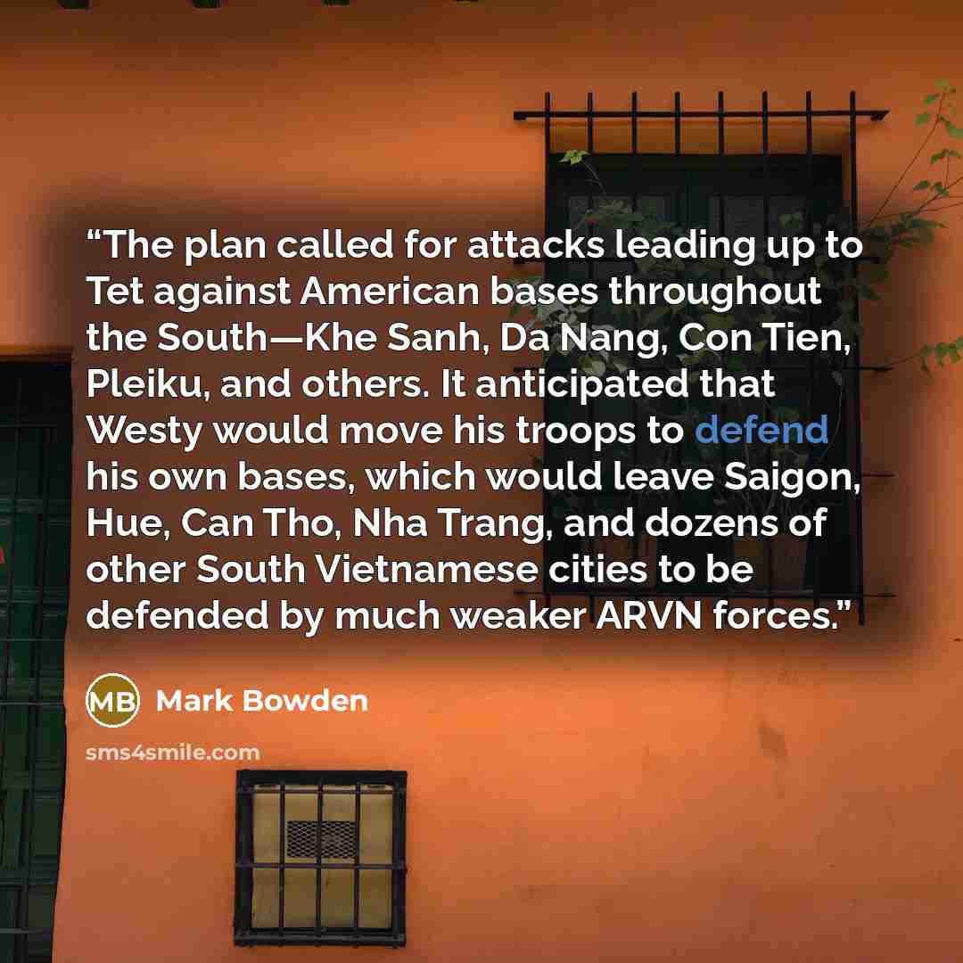 “The plan called for attacks leading up to Tet against American bases throughout the South—Khe Sanh, Da Nang, Con Tien, Pleiku, and others. It anticipated that Westy would move his troops to defend his own bases, which would leave Saigon, Hue, Can Tho, Nha Trang, and dozens of other South…” quote by Mark Bowden