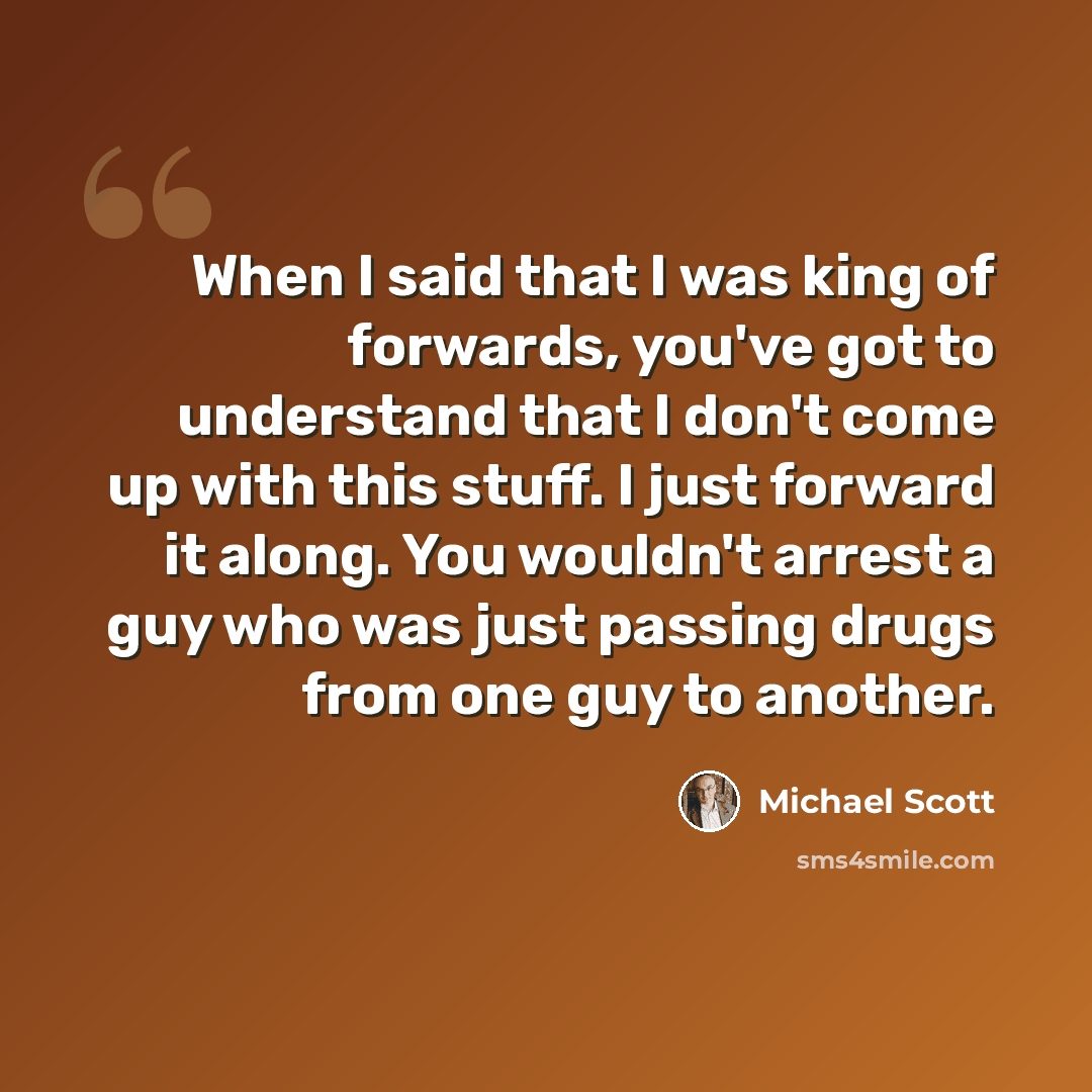 “When I said that I was king of forwards, you've got to understand that I don't come up with this stuff. I just forward it along. You wouldn't arrest a guy who was just passing drugs from one guy to another.” quote by Michael Scott