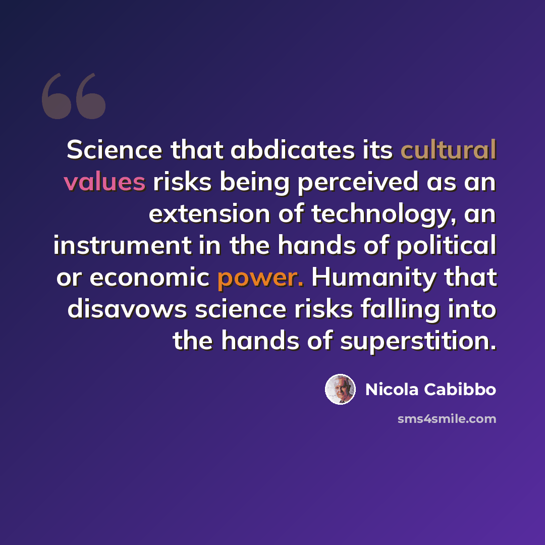 “Science that abdicates its cultural values risks being perceived as an extension of technology, an instrument in the hands of political or economic power. Humanity that disavows science risks falling into the hands of superstition.” quote by Nicola Cabibbo
