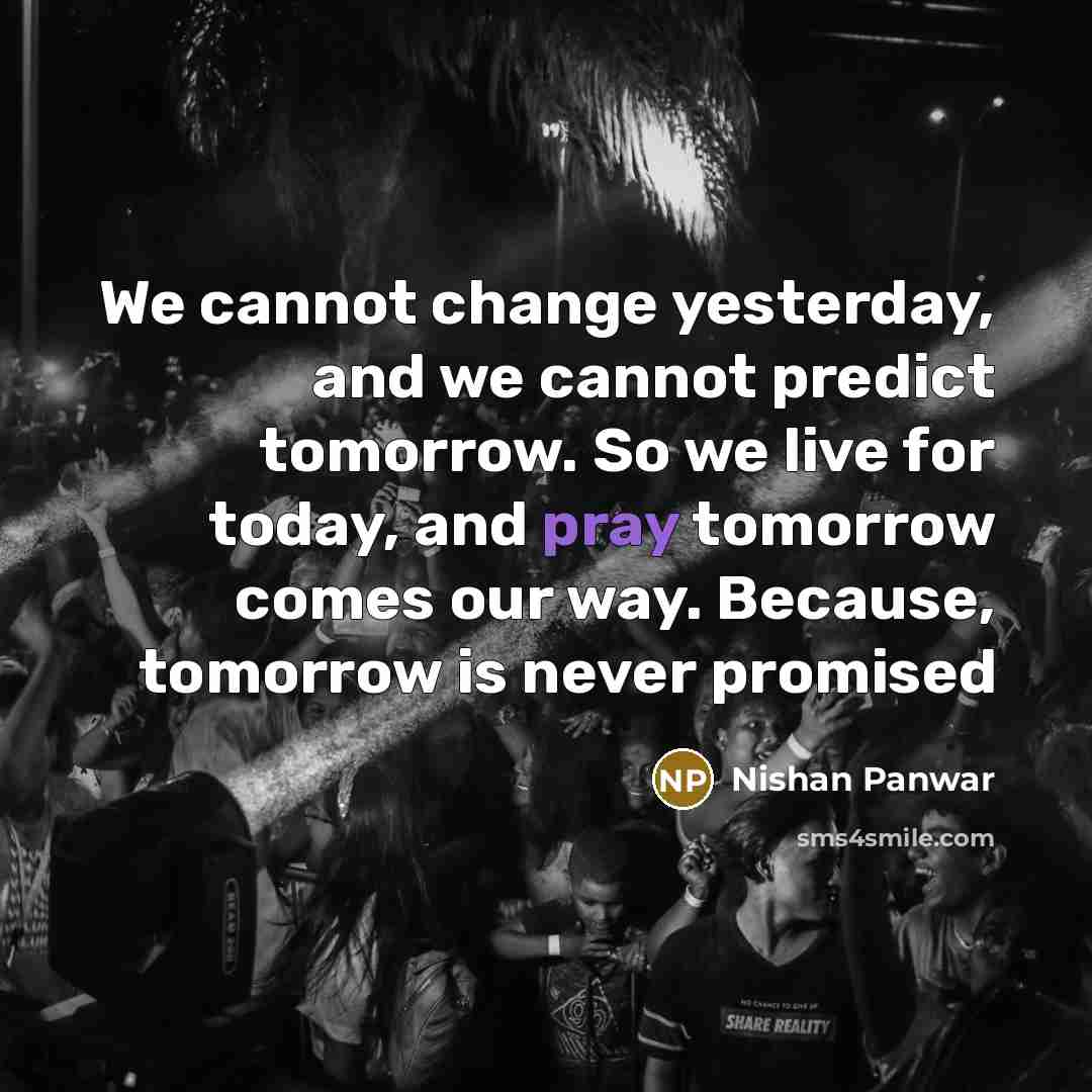 “We cannot change yesterday, and we cannot predict tomorrow. So we live for today, and pray tomorrow comes our way. Because, tomorrow is never promised” quote by Nishan Panwar