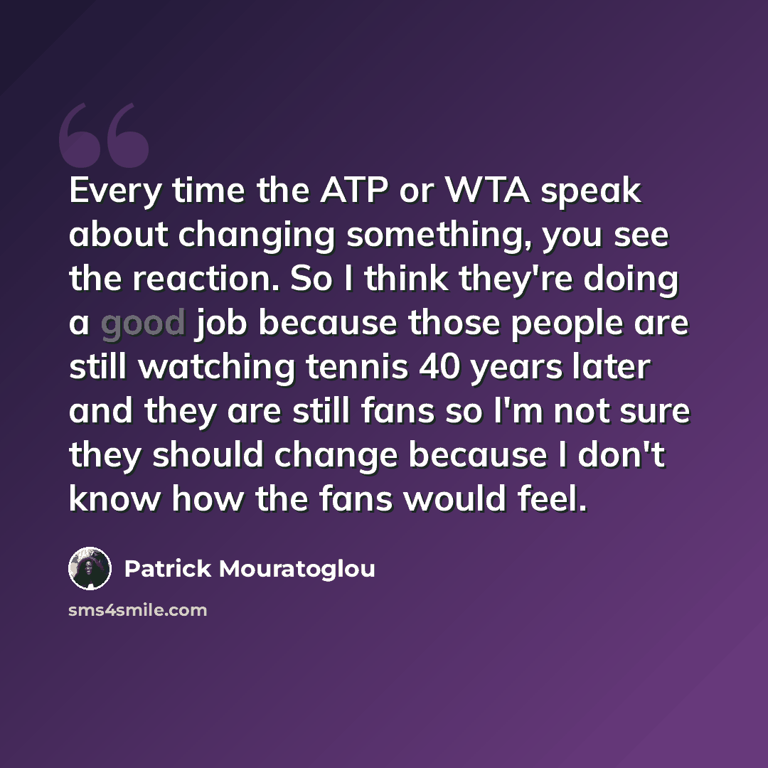 “Every time the ATP or WTA speak about changing something, you see the reaction. So I think they're doing a good job because those people are still watching tennis 40 years later and they are still fans so I'm not sure they should change because I don't know how the fans would feel.” quote by Patrick Mouratoglou