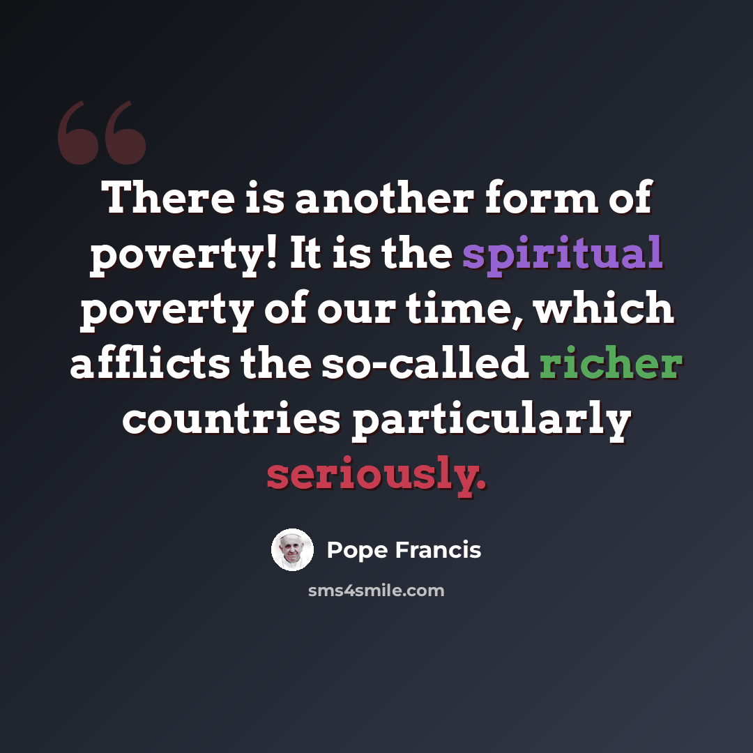 “There is another form of poverty! It is the spiritual poverty of our time, which afflicts the so-called richer countries particularly seriously.” quote by Pope Francis