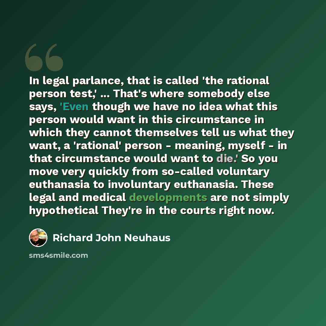 “In legal parlance, that is called 'the rational person test,' ... That's where somebody else says, 'Even though we have no idea what this person would want in this circumstance in which they cannot themselves tell us what they want, a 'rational' person - meaning, myself - in that circumstance…” quote by Richard John Neuhaus