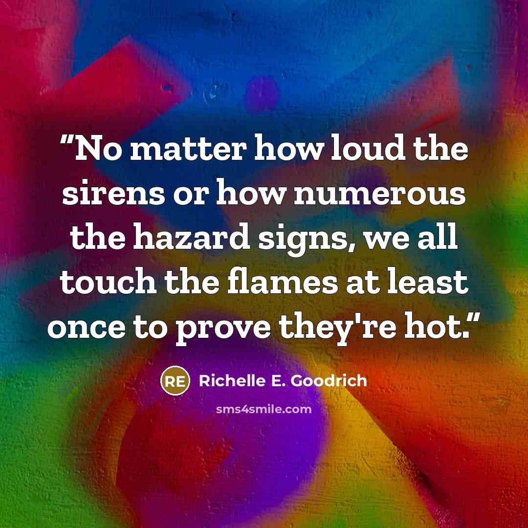 “No matter how loud the sirens or how numerous the hazard signs, we all touch the flames at least once to prove they're hot.” quote by Richelle E. Goodrich