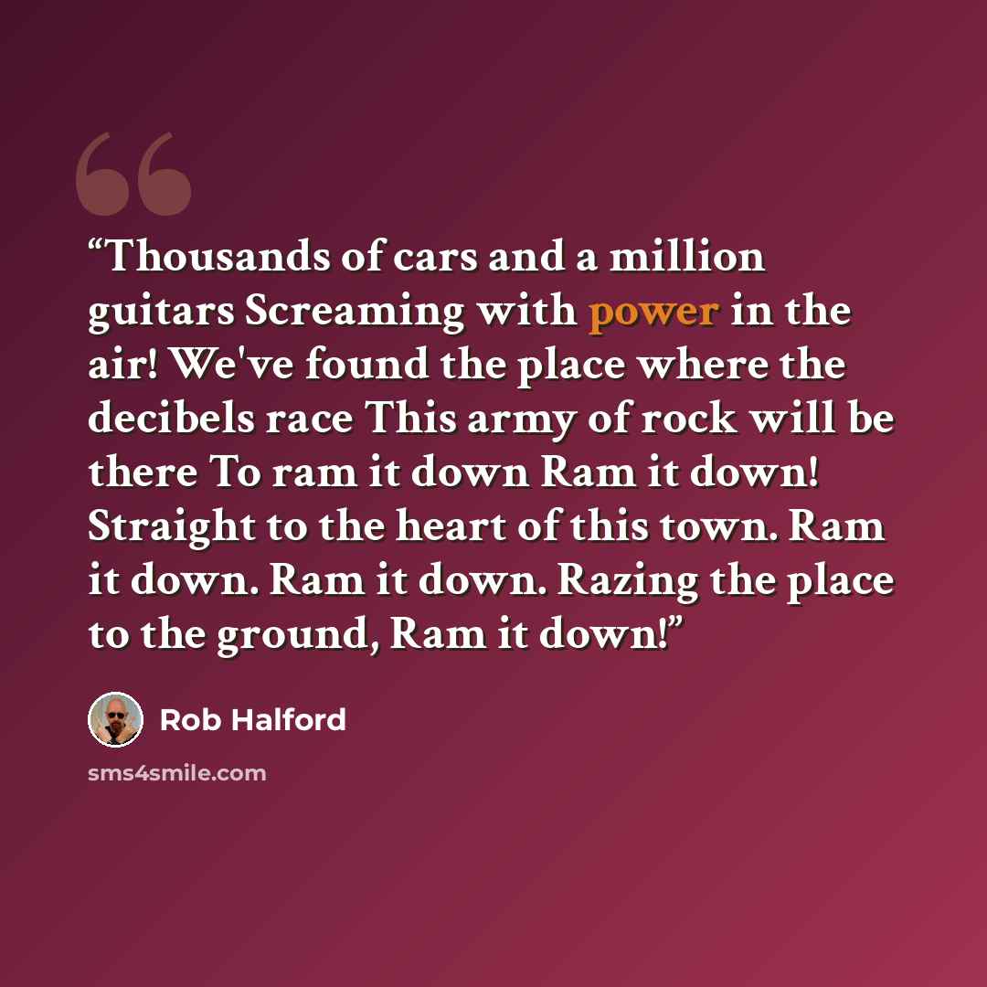 “Thousands of cars and a million guitars Screaming with power in the air! We've found the place where the decibels race This army of rock will be there To ram it down Ram it down! Straight to the heart of this town. Ram it down. Ram it down. Razing the place to the ground, Ram it down!” quote by Rob Halford